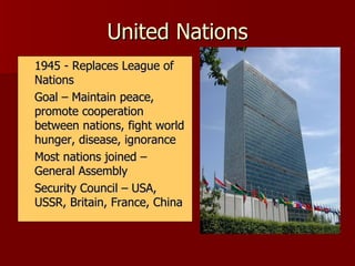 United Nations 1945 - Replaces League of Nations Goal – Maintain peace, promote cooperation between nations, fight world hunger, disease, ignorance Most nations joined – General Assembly Security Council – USA, USSR, Britain, France, China 