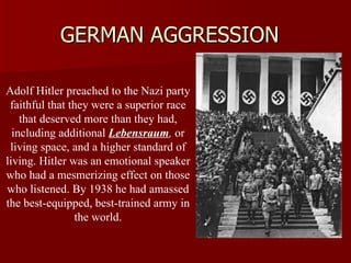 GERMAN AGGRESSION Adolf Hitler preached to the Nazi party faithful that they were a superior race that deserved more than they had, including additional  Lebensraum ,  or living space, and a higher standard of living. Hitler was an emotional speaker who had a mesmerizing effect on those who listened. By 1938 he had amassed the best-equipped, best-trained army in the world. 