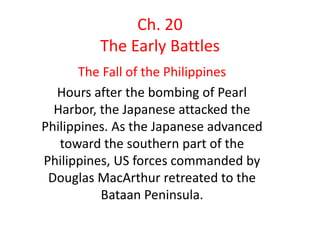 Ch. 20
The Early Battles
The Fall of the Philippines
Hours after the bombing of Pearl
Harbor, the Japanese attacked the
Philippines. As the Japanese advanced
toward the southern part of the
Philippines, US forces commanded by
Douglas MacArthur retreated to the
Bataan Peninsula.
 