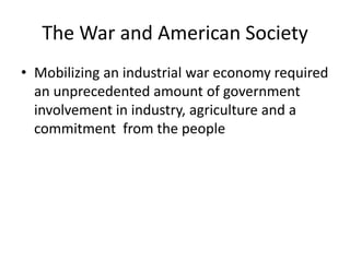 The War and American Society
• Mobilizing an industrial war economy required
  an unprecedented amount of government
  involvement in industry, agriculture and a
  commitment from the people
 