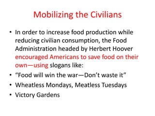 Mobilizing the Civilians
• In order to increase food production while
  reducing civilian consumption, the Food
  Administration headed by Herbert Hoover
  encouraged Americans to save food on their
  own—using slogans like:
• “Food will win the war—Don’t waste it”
• Wheatless Mondays, Meatless Tuesdays
• Victory Gardens
 