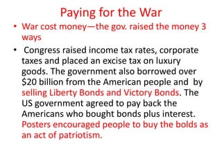 Paying for the War
• War cost money—the gov. raised the money 3
  ways
• Congress raised income tax rates, corporate
  taxes and placed an excise tax on luxury
  goods. The government also borrowed over
  $20 billion from the American people and by
  selling Liberty Bonds and Victory Bonds. The
  US government agreed to pay back the
  Americans who bought bonds plus interest.
  Posters encouraged people to buy the bolds as
  an act of patriotism.
 