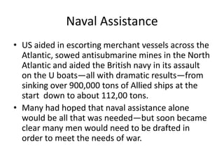 Naval Assistance
• US aided in escorting merchant vessels across the
  Atlantic, sowed antisubmarine mines in the North
  Atlantic and aided the British navy in its assault
  on the U boats—all with dramatic results—from
  sinking over 900,000 tons of Allied ships at the
  start down to about 112,00 tons.
• Many had hoped that naval assistance alone
  would be all that was needed—but soon became
  clear many men would need to be drafted in
  order to meet the needs of war.
 