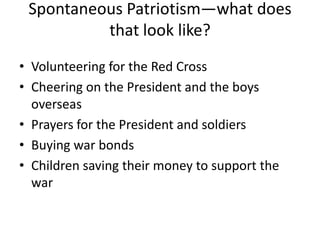 Spontaneous Patriotism—what does
          that look like?
• Volunteering for the Red Cross
• Cheering on the President and the boys
  overseas
• Prayers for the President and soldiers
• Buying war bonds
• Children saving their money to support the
  war
 