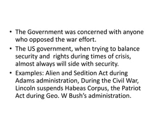 • The Government was concerned with anyone
  who opposed the war effort.
• The US government, when trying to balance
  security and rights during times of crisis,
  almost always will side with security.
• Examples: Alien and Sedition Act during
  Adams administration, During the Civil War,
  Lincoln suspends Habeas Corpus, the Patriot
  Act during Geo. W Bush’s administration.
 
