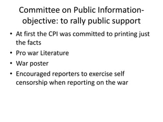 Committee on Public Information-
    objective: to rally public support
• At first the CPI was committed to printing just
  the facts
• Pro war Literature
• War poster
• Encouraged reporters to exercise self
  censorship when reporting on the war
 