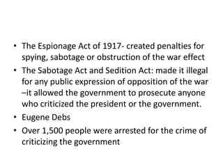 • The Espionage Act of 1917- created penalties for
  spying, sabotage or obstruction of the war effect
• The Sabotage Act and Sedition Act: made it illegal
  for any public expression of opposition of the war
  –it allowed the government to prosecute anyone
  who criticized the president or the government.
• Eugene Debs
• Over 1,500 people were arrested for the crime of
  criticizing the government
 