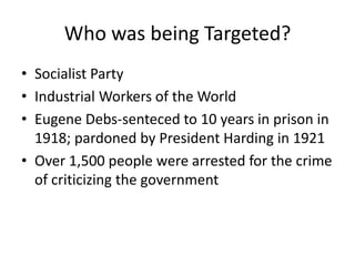 Who was being Targeted?
• Socialist Party
• Industrial Workers of the World
• Eugene Debs-senteced to 10 years in prison in
  1918; pardoned by President Harding in 1921
• Over 1,500 people were arrested for the crime
  of criticizing the government
 