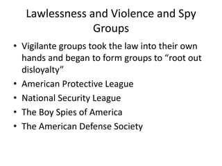 Lawlessness and Violence and Spy
                Groups
• Vigilante groups took the law into their own
  hands and began to form groups to “root out
  disloyalty”
• American Protective League
• National Security League
• The Boy Spies of America
• The American Defense Society
 