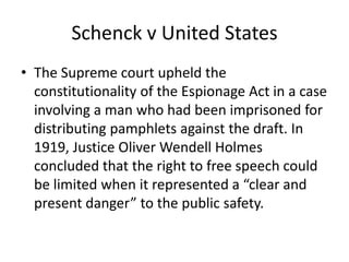 Schenck v United States
• The Supreme court upheld the
  constitutionality of the Espionage Act in a case
  involving a man who had been imprisoned for
  distributing pamphlets against the draft. In
  1919, Justice Oliver Wendell Holmes
  concluded that the right to free speech could
  be limited when it represented a “clear and
  present danger” to the public safety.
 