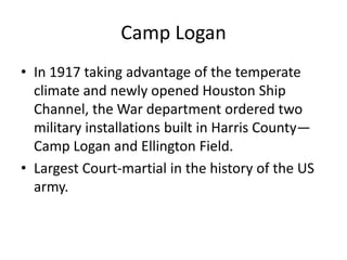 Camp Logan
• In 1917 taking advantage of the temperate
  climate and newly opened Houston Ship
  Channel, the War department ordered two
  military installations built in Harris County—
  Camp Logan and Ellington Field.
• Largest Court-martial in the history of the US
  army.
 