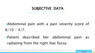NAME OR LOGO 10
SURGERY
SUBJECTIVE DATA
○Abdominal pain with a pain severity score of
8/10 - 4/7.
○Patient described her abdominal pain as
radiating from the right iliac fossa.
 