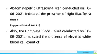 NAME OR LOGO 10
SURGERY
• Abdominopelvic ultrasound scan conducted on 10-
06-2021 indicated the presence of right iliac fossa
mass
(appendiceal mass).
• Also, the Complete Blood Count conducted on 10-
06-2021, indicated the presence of elevated white
blood cell count of
 