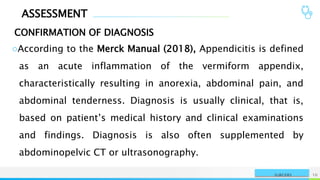 ASSESSMENT
CONFIRMATION OF DIAGNOSIS
NAME OR LOGO 10
SURGERY
○According to the Merck Manual (2018), Appendicitis is defined
as an acute inflammation of the vermiform appendix,
characteristically resulting in anorexia, abdominal pain, and
abdominal tenderness. Diagnosis is usually clinical, that is,
based on patient’s medical history and clinical examinations
and findings. Diagnosis is also often supplemented by
abdominopelvic CT or ultrasonography.
 