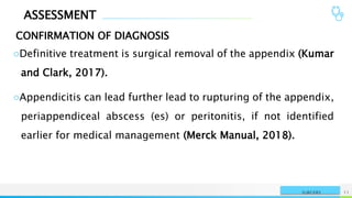 ASSESSMENT
CONFIRMATION OF DIAGNOSIS
NAME OR LOGO 11
SURGERY
○Definitive treatment is surgical removal of the appendix (Kumar
and Clark, 2017).
○Appendicitis can lead further lead to rupturing of the appendix,
periappendiceal abscess (es) or peritonitis, if not identified
earlier for medical management (Merck Manual, 2018).
 