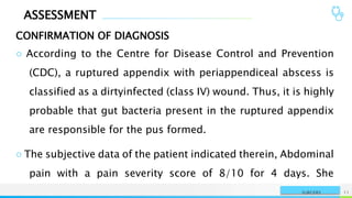 ASSESSMENT
CONFIRMATION OF DIAGNOSIS
NAME OR LOGO 11
SURGERY
○ According to the Centre for Disease Control and Prevention
(CDC), a ruptured appendix with periappendiceal abscess is
classified as a dirtyinfected (class IV) wound. Thus, it is highly
probable that gut bacteria present in the ruptured appendix
are responsible for the pus formed.
○ The subjective data of the patient indicated therein, Abdominal
pain with a pain severity score of 8/10 for 4 days. She
 