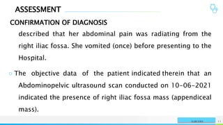 ASSESSMENT
CONFIRMATION OF DIAGNOSIS
NAME OR LOGO 11
SURGERY
described that her abdominal pain was radiating from the
right iliac fossa. She vomited (once) before presenting to the
Hospital.
○ The objective data of the patient indicated therein that an
Abdominopelvic ultrasound scan conducted on 10-06-2021
indicated the presence of right iliac fossa mass (appendiceal
mass).
 