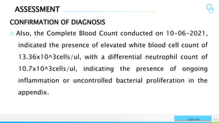 ASSESSMENT
CONFIRMATION OF DIAGNOSIS
NAME OR LOGO 11
SURGERY
○ Also, the Complete Blood Count conducted on 10-06-2021,
indicated the presence of elevated white blood cell count of
13.36x10^3cells/ul, with a differential neutrophil count of
10.7x10^3cells/ul, indicating the presence of ongoing
inflammation or uncontrolled bacterial proliferation in the
appendix.
 