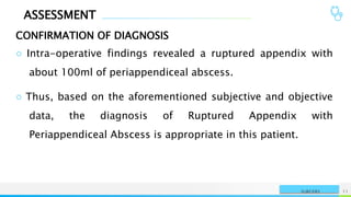 ASSESSMENT
CONFIRMATION OF DIAGNOSIS
NAME OR LOGO 11
SURGERY
○ Intra-operative findings revealed a ruptured appendix with
about 100ml of periappendiceal abscess.
○ Thus, based on the aforementioned subjective and objective
data, the diagnosis of Ruptured Appendix with
Periappendiceal Abscess is appropriate in this patient.
 