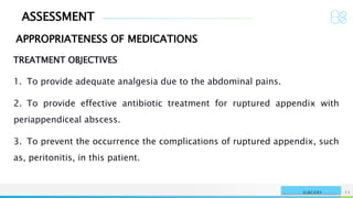 ASSESSMENT
NAME OR LOGO 11
SURGERY
APPROPRIATENESS OF MEDICATIONS
TREATMENT OBJECTIVES
1. To provide adequate analgesia due to the abdominal pains.
2. To provide effective antibiotic treatment for ruptured appendix with
periappendiceal abscess.
3. To prevent the occurrence the complications of ruptured appendix, such
as, peritonitis, in this patient.
 