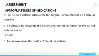 ASSESSMENT
APPROPRIATENESS OF MEDICATIONS
NAME OR LOGO 11
SURGERY
4. To prepare patient adequately for surgical intervention(s) as timely as
possible.
4. To adequately rehydrate the patient and provide nutrition for the patient
with the use of
IV fluids.
5. To improve upon the quality of life of the patient.
 