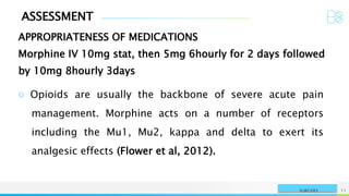 ASSESSMENT
APPROPRIATENESS OF MEDICATIONS
NAME OR LOGO 11
SURGERY
Morphine IV 10mg stat, then 5mg 6hourly for 2 days followed
by 10mg 8hourly 3days
○ Opioids are usually the backbone of severe acute pain
management. Morphine acts on a number of receptors
including the Mu1, Mu2, kappa and delta to exert its
analgesic effects (Flower et al, 2012).
 