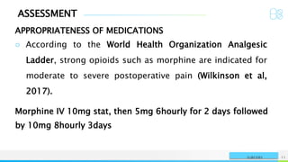 ASSESSMENT
APPROPRIATENESS OF MEDICATIONS
NAME OR LOGO 11
SURGERY
○ According to the World Health Organization Analgesic
Ladder, strong opioids such as morphine are indicated for
moderate to severe postoperative pain (Wilkinson et al,
2017).
Morphine IV 10mg stat, then 5mg 6hourly for 2 days followed
by 10mg 8hourly 3days
 