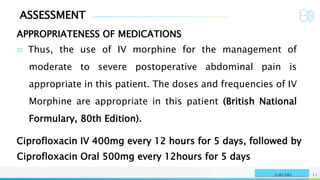 ASSESSMENT
APPROPRIATENESS OF MEDICATIONS
NAME OR LOGO 11
SURGERY
○ Thus, the use of IV morphine for the management of
moderate to severe postoperative abdominal pain is
appropriate in this patient. The doses and frequencies of IV
Morphine are appropriate in this patient (British National
Formulary, 80th Edition).
Ciprofloxacin IV 400mg every 12 hours for 5 days, followed by
Ciprofloxacin Oral 500mg every 12hours for 5 days
 