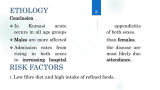 ETIOLOGY
Conclusion
 In Kumasi acute appendicitis
occurs in all age groups of both sexes.
 Males are more affected than females.
 Admission rates from the disease are
rising in both sexes most likely due
to increasing hospital attendance.
RISK FACTORS
1. Low fibre diet and high intake of refined foods.
8
 