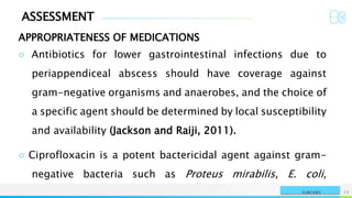 ASSESSMENT
APPROPRIATENESS OF MEDICATIONS
NAME OR LOGO 12
SURGERY
○ Antibiotics for lower gastrointestinal infections due to
periappendiceal abscess should have coverage against
gram-negative organisms and anaerobes, and the choice of
a specific agent should be determined by local susceptibility
and availability (Jackson and Raiji, 2011).
○ Ciprofloxacin is a potent bactericidal agent against gram-
negative bacteria such as Proteus mirabilis, E. coli,
 