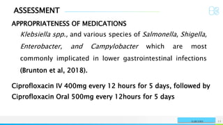 ASSESSMENT
APPROPRIATENESS OF MEDICATIONS
NAME OR LOGO 12
SURGERY
Klebsiella spp., and various species of Salmonella, Shigella,
Enterobacter, and Campylobacter which are most
commonly implicated in lower gastrointestinal infections
(Brunton et al, 2018).
Ciprofloxacin IV 400mg every 12 hours for 5 days, followed by
Ciprofloxacin Oral 500mg every 12hours for 5 days
 