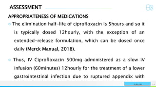 ASSESSMENT
APPROPRIATENESS OF MEDICATIONS
NAME OR LOGO 12
SURGERY
○ The elimination half-life of ciprofloxacin is 5hours and so it
is typically dosed 12hourly, with the exception of an
extended-release formulation, which can be dosed once
daily (Merck Manual, 2018).
○ Thus, IV Ciprofloxacin 500mg administered as a slow IV
infusion (60minutes) 12hourly for the treatment of a lower
gastrointestinal infection due to ruptured appendix with
 