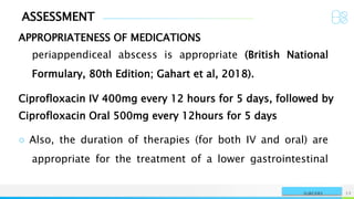 ASSESSMENT
APPROPRIATENESS OF MEDICATIONS
NAME OR LOGO 12
SURGERY
periappendiceal abscess is appropriate (British National
Formulary, 80th Edition; Gahart et al, 2018).
Ciprofloxacin IV 400mg every 12 hours for 5 days, followed by
Ciprofloxacin Oral 500mg every 12hours for 5 days
○ Also, the duration of therapies (for both IV and oral) are
appropriate for the treatment of a lower gastrointestinal
 