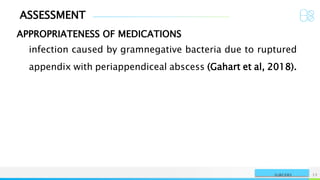 ASSESSMENT
APPROPRIATENESS OF MEDICATIONS
NAME OR LOGO 12
SURGERY
infection caused by gramnegative bacteria due to ruptured
appendix with periappendiceal abscess (Gahart et al, 2018).
 