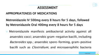 ASSESSMENT
NAME OR LOGO 12
SURGERY
APPROPRIATENESS OF MEDICATIONS
Metronidazole IV 500mg every 8 hours for 5 days, followed
by Metronidazole Oral 400mg every 8 hours for 5 days
○ Metronidazole manifests antibacterial activity against all
anaerobic cocci; anaerobic gram-negative bacilli, including
Bacteroides spp.; anaerobic spore-forming, gram-positive
bacilli such as Clostridium; and microaerophilic bacteria
 