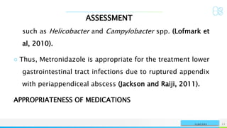 ASSESSMENT
NAME OR LOGO 12
SURGERY
such as Helicobacter and Campylobacter spp. (Lofmark et
al, 2010).
○ Thus, Metronidazole is appropriate for the treatment lower
gastrointestinal tract infections due to ruptured appendix
with periappendiceal abscess (Jackson and Raiji, 2011).
APPROPRIATENESS OF MEDICATIONS
 