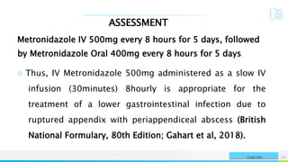 ASSESSMENT
NAME OR LOGO 12
SURGERY
Metronidazole IV 500mg every 8 hours for 5 days, followed
by Metronidazole Oral 400mg every 8 hours for 5 days
○ Thus, IV Metronidazole 500mg administered as a slow IV
infusion (30minutes) 8hourly is appropriate for the
treatment of a lower gastrointestinal infection due to
ruptured appendix with periappendiceal abscess (British
National Formulary, 80th Edition; Gahart et al, 2018).
 