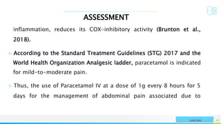 ASSESSMENT
NAME OR LOGO 12
SURGERY
inflammation, reduces its COX-inhibitory activity (Brunton et al.,
2018).
○ According to the Standard Treatment Guidelines (STG) 2017 and the
World Health Organization Analgesic ladder, paracetamol is indicated
for mild-to-moderate pain.
○ Thus, the use of Paracetamol IV at a dose of 1g every 8 hours for 5
days for the management of abdominal pain associated due to
 
