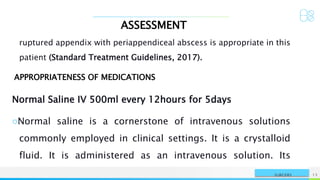 ASSESSMENT
NAME OR LOGO 13
SURGERY
ruptured appendix with periappendiceal abscess is appropriate in this
patient (Standard Treatment Guidelines, 2017).
APPROPRIATENESS OF MEDICATIONS
Normal Saline IV 500ml every 12hours for 5days
○Normal saline is a cornerstone of intravenous solutions
commonly employed in clinical settings. It is a crystalloid
fluid. It is administered as an intravenous solution. Its
 