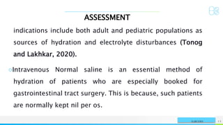 ASSESSMENT
NAME OR LOGO 13
SURGERY
indications include both adult and pediatric populations as
sources of hydration and electrolyte disturbances (Tonog
and Lakhkar, 2020).
○Intravenous Normal saline is an essential method of
hydration of patients who are especially booked for
gastrointestinal tract surgery. This is because, such patients
are normally kept nil per os.
 
