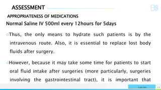 ASSESSMENT
APPROPRIATENESS OF MEDICATIONS
NAME OR LOGO 13
SURGERY
Normal Saline IV 500ml every 12hours for 5days
○Thus, the only means to hydrate such patients is by the
intravenous route. Also, it is essential to replace lost body
fluids after surgery.
○However, because it may take some time for patients to start
oral fluid intake after surgeries (more particularly, surgeries
involving the gastrointestinal tract), it is important that
 