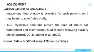 ASSESSMENT
APPROPRIATENESS OF MEDICATIONS
NAME OR LOGO 13
SURGERY
intravenous fluid therapy is provided for such patients until
they begin to take fluids orally.
○Thus, crystalloid solutions remain the fluid of choice for
replacement and maintenance fluid therapy following surgery
(Merck Manual, 2018; Martin et al, 2020).
Normal Saline IV 500ml every 12hours for 5days
 