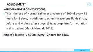 ASSESSMENT
APPROPRIATENESS OF MEDICATIONS
NAME OR LOGO 13
SURGERY
○Thus, the use of Normal saline at a volume of 500ml every 12
hours for 5 days, in addition to other intravenous fluids (1 day
before and 4 days after surgery) is appropriate for hydration
in this patient (Merck Manual, 2018).
Ringer’s lactate IV 500ml every 12hours for 1day.
 