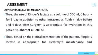 ASSESSMENT
APPROPRIATENESS OF MEDICATIONS
NAME OR LOGO 13
SURGERY
○Thus, the use of Ringer’s lactate at a volume of 500ml, 6 hourly
for 5 day in addition to other intravenous fluids (1 day before
and 4 days after surgery) is appropriate for hydration in this
patient (Gahart et al, 2018).
○Thus, based on the clinical presentation of the patient, Ringer’s
lactate is appropriate for electrolyte maintenance and
 