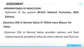 ASSESSMENT
APPROPRIATENESS OF MEDICATIONS
NAME OR LOGO 13
SURGERY
hydration of the patient (British National Formulary, 80th
Edition).
Dextrose (5%) in Normal Saline IV 500ml every 8hours for
2days.
○Dextrose (5%) in Normal Saline provides calories and fluid
replacement by peripheral infusion when calories and fluid are
 
