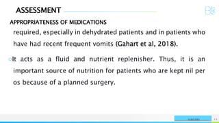 ASSESSMENT
APPROPRIATENESS OF MEDICATIONS
NAME OR LOGO 13
SURGERY
required, especially in dehydrated patients and in patients who
have had recent frequent vomits (Gahart et al, 2018).
○It acts as a fluid and nutrient replenisher. Thus, it is an
important source of nutrition for patients who are kept nil per
os because of a planned surgery.
 