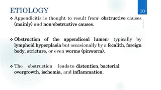 ETIOLOGY 10
 Appendicitis is thought to result from: obstructive causes
(mainly) and non-obstructive causes.
 Obstruction of the appendiceal lumen- typically by
lymphoid hyperplasia but occasionally by a fecalith, foreign
body, stricture, or even worms (pinworm).
 The obstruction leads to distention, bacterial
overgrowth, ischemia, and inflammation.
 