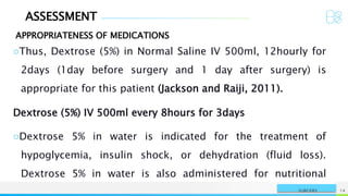 ASSESSMENT
APPROPRIATENESS OF MEDICATIONS
NAME OR LOGO 14
SURGERY
○Thus, Dextrose (5%) in Normal Saline IV 500ml, 12hourly for
2days (1day before surgery and 1 day after surgery) is
appropriate for this patient (Jackson and Raiji, 2011).
Dextrose (5%) IV 500ml every 8hours for 3days
○Dextrose 5% in water is indicated for the treatment of
hypoglycemia, insulin shock, or dehydration (fluid loss).
Dextrose 5% in water is also administered for nutritional
 