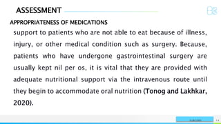 ASSESSMENT
APPROPRIATENESS OF MEDICATIONS
NAME OR LOGO 14
SURGERY
support to patients who are not able to eat because of illness,
injury, or other medical condition such as surgery. Because,
patients who have undergone gastrointestinal surgery are
usually kept nil per os, it is vital that they are provided with
adequate nutritional support via the intravenous route until
they begin to accommodate oral nutrition (Tonog and Lakhkar,
2020).
 