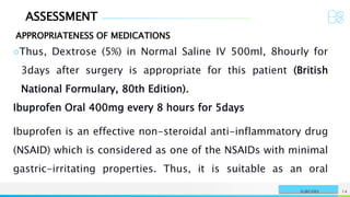 ASSESSMENT
APPROPRIATENESS OF MEDICATIONS
NAME OR LOGO 14
SURGERY
○Thus, Dextrose (5%) in Normal Saline IV 500ml, 8hourly for
3days after surgery is appropriate for this patient (British
National Formulary, 80th Edition).
Ibuprofen Oral 400mg every 8 hours for 5days
Ibuprofen is an effective non-steroidal anti-inflammatory drug
(NSAID) which is considered as one of the NSAIDs with minimal
gastric-irritating properties. Thus, it is suitable as an oral
 